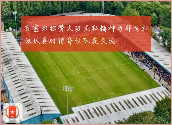 瓦塞尔称赞文班无私精神与邓肯相似认真对待每位队友交流