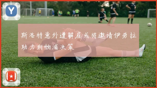 斯洛特意外遭解雇或将邀请伊劳拉助力利物浦决策