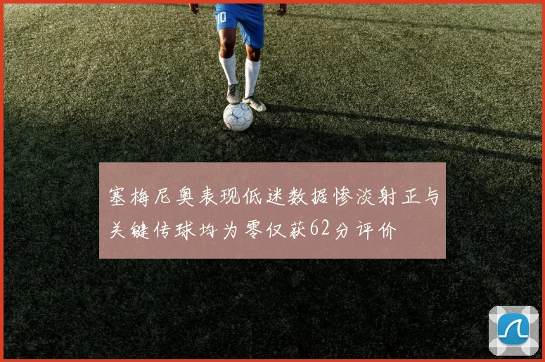 塞梅尼奥表现低迷数据惨淡射正与关键传球均为零仅获62分评价