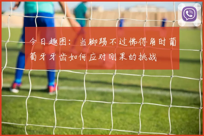 今日趣图：当脚踢不过佛得角时葡萄牙牙齿如何应对刚果的挑战