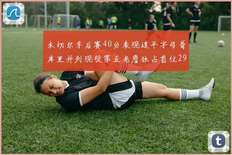 米切尔季后赛40分表现追平字母哥库里并列现役第五老詹独占首位29次记录