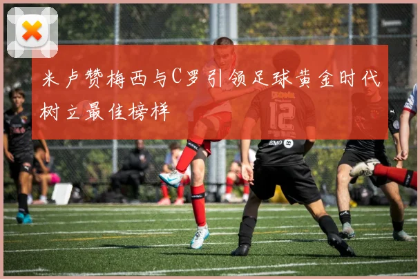 米卢赞梅西与C罗引领足球黄金时代树立最佳榜样