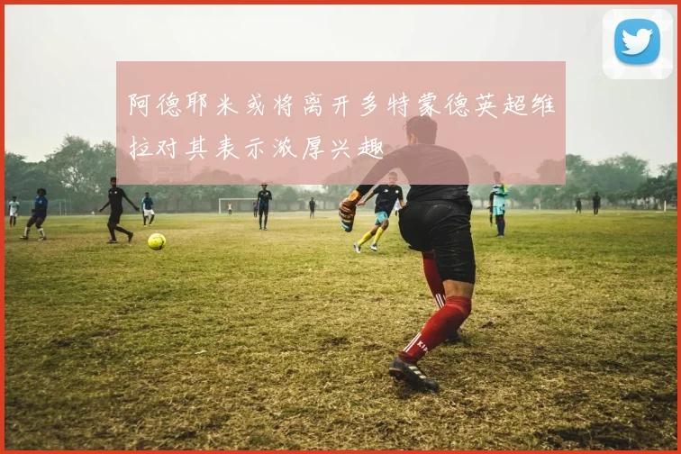 阿德耶米或将离开多特蒙德英超维拉对其表示浓厚兴趣