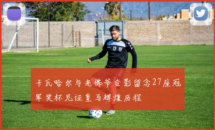 卡瓦哈尔与老佛爷合影留念27座冠军奖杯见证皇马辉煌历程