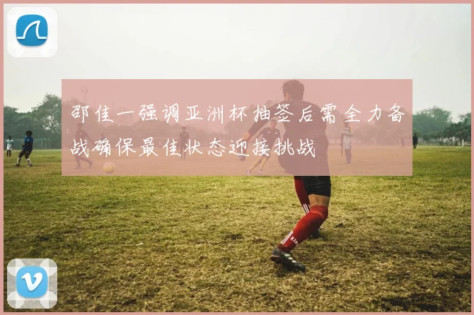 邵佳一强调亚洲杯抽签后需全力备战确保最佳状态迎接挑战