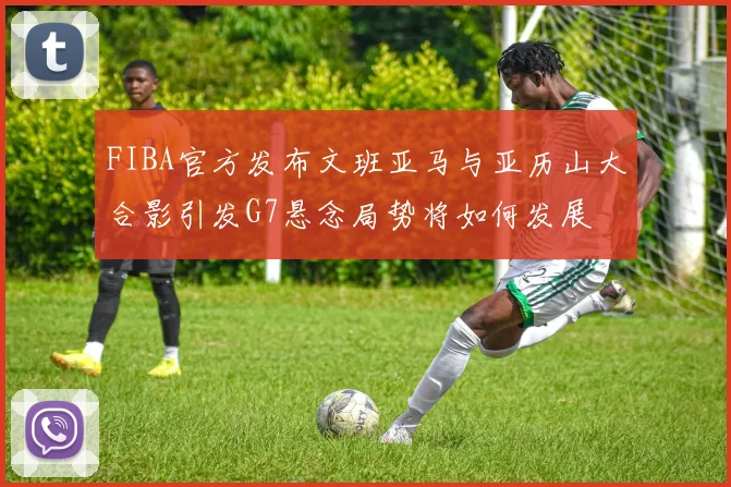 FIBA官方发布文班亚马与亚历山大合影引发G7悬念局势将如何发展