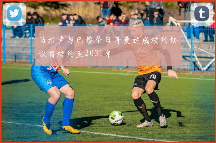 马尤卢与巴黎圣日耳曼达成续约协议将续约至2031年