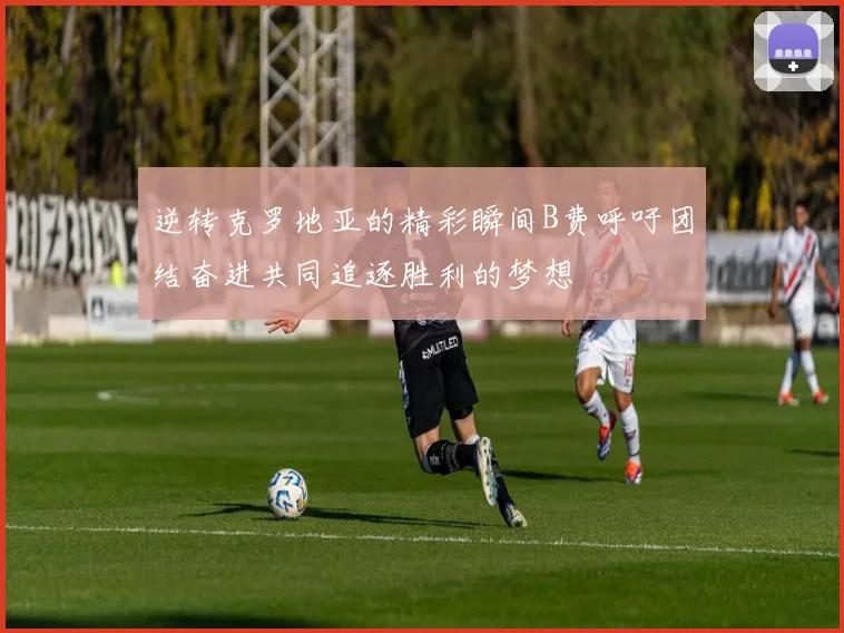 逆转克罗地亚的精彩瞬间B费呼吁团结奋进共同追逐胜利的梦想
